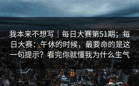 我本来不想写｜每日大赛第51期；每日大赛：午休的时候，最要命的是这一句提示？看完你就懂我为什么生气