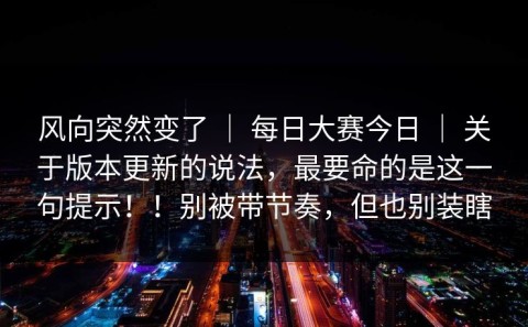 风向突然变了 ｜ 每日大赛今日 ｜ 关于版本更新的说法，最要命的是这一句提示！！别被带节奏，但也别装瞎