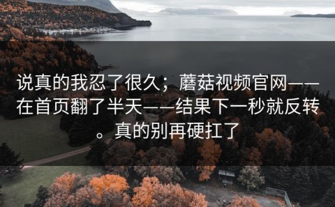 说真的我忍了很久；蘑菇视频官网——在首页翻了半天——结果下一秒就反转。真的别再硬扛了