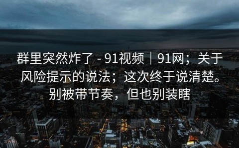 群里突然炸了 - 91视频｜91网；关于风险提示的说法；这次终于说清楚。别被带节奏，但也别装瞎