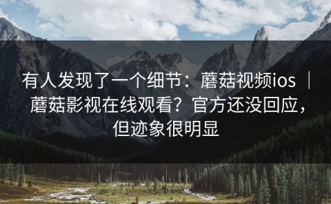 有人发现了一个细节：蘑菇视频ios ｜ 蘑菇影视在线观看？官方还没回应，但迹象很明显