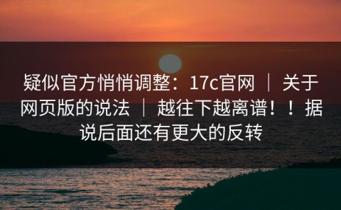 疑似官方悄悄调整：17c官网 ｜ 关于网页版的说法 ｜ 越往下越离谱！！据说后面还有更大的反转