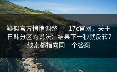 疑似官方悄悄调整——17c官网，关于日韩分区的说法：结果下一秒就反转？线索都指向同一个答案