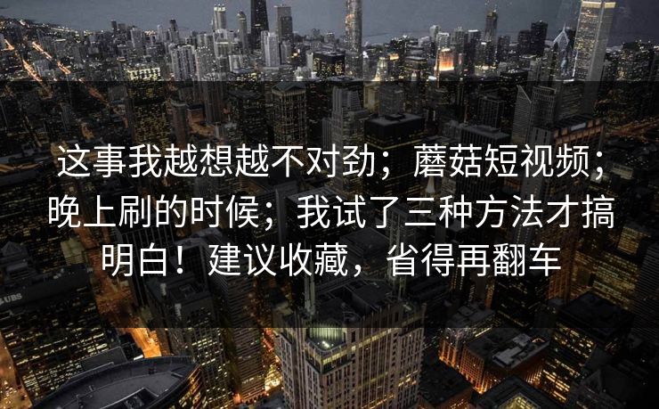 这事我越想越不对劲；蘑菇短视频；晚上刷的时候；我试了三种方法才搞明白！建议收藏，省得再翻车