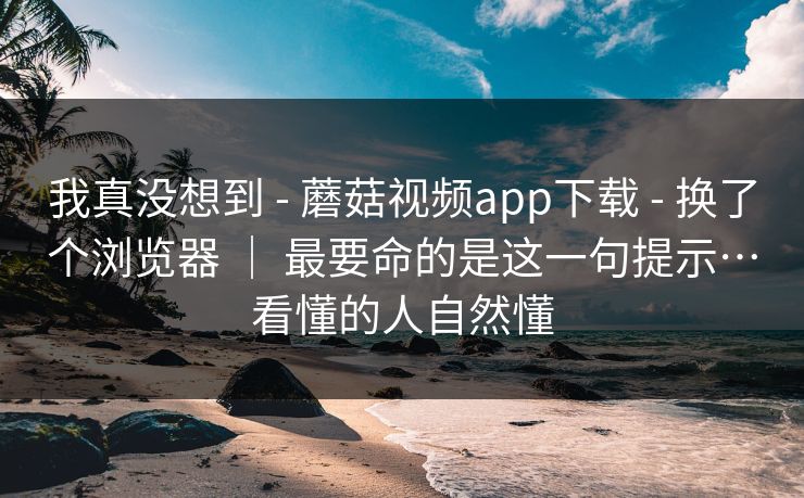 我真没想到 - 蘑菇视频app下载 - 换了个浏览器 ｜ 最要命的是这一句提示…看懂的人自然懂