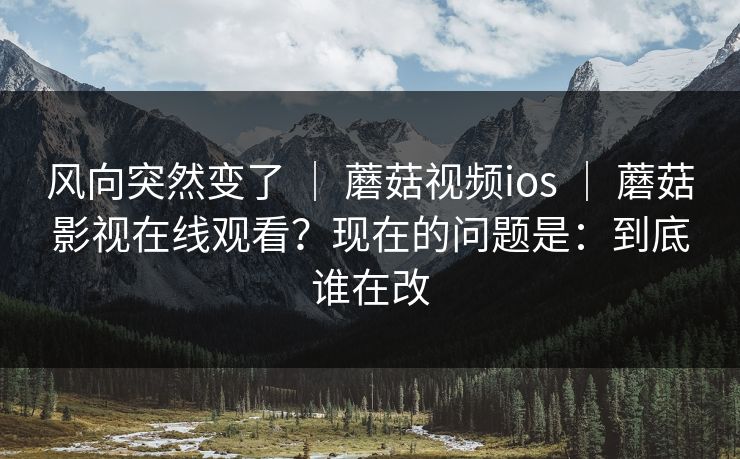 风向突然变了 ｜ 蘑菇视频ios ｜ 蘑菇影视在线观看？现在的问题是：到底谁在改