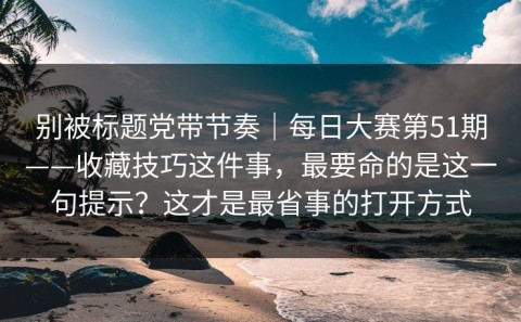 别被标题党带节奏｜每日大赛第51期——收藏技巧这件事，最要命的是这一句提示？这才是最省事的打开方式