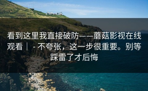 看到这里我直接破防——蘑菇影视在线观看｜ - 不夸张，这一步很重要。别等踩雷了才后悔