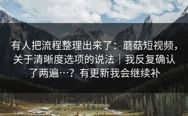 有人把流程整理出来了：蘑菇短视频，关于清晰度选项的说法｜我反复确认了两遍…？有更新我会继续补