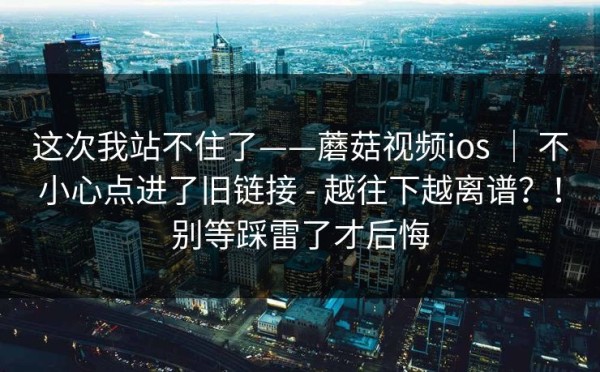 这次我站不住了——蘑菇视频ios ｜ 不小心点进了旧链接 - 越往下越离谱？！别等踩雷了才后悔