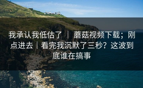 我承认我低估了 ｜ 蘑菇视频下载；刚点进去｜看完我沉默了三秒？这波到底谁在搞事