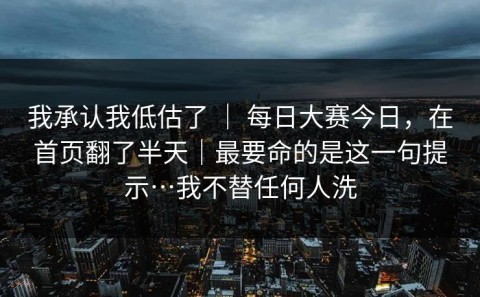 我承认我低估了 ｜ 每日大赛今日，在首页翻了半天｜最要命的是这一句提示…我不替任何人洗