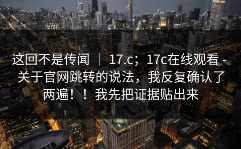 这回不是传闻 ｜ 17.c；17c在线观看 - 关于官网跳转的说法，我反复确认了两遍！！我先把证据贴出来