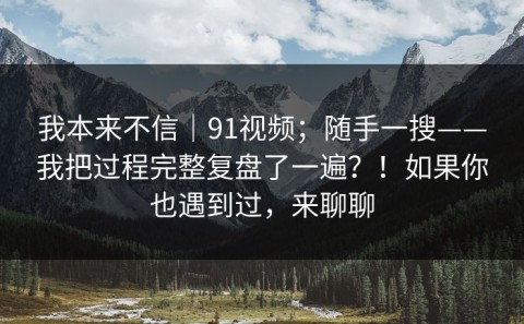 我本来不信｜91视频；随手一搜——我把过程完整复盘了一遍？！如果你也遇到过，来聊聊