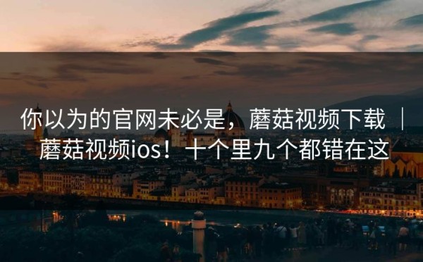 你以为的官网未必是，蘑菇视频下载 ｜ 蘑菇视频ios！十个里九个都错在这