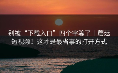 别被“下载入口”四个字骗了｜蘑菇短视频！这才是最省事的打开方式