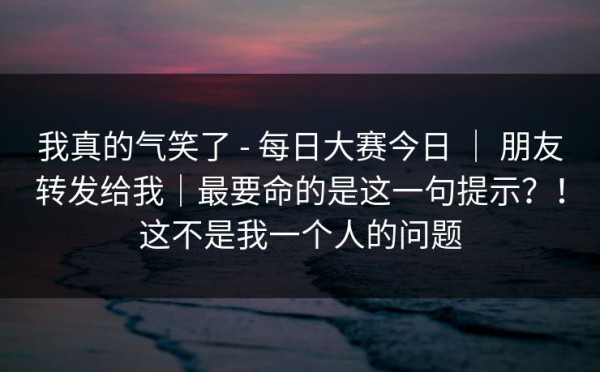 我真的气笑了 - 每日大赛今日 ｜ 朋友转发给我｜最要命的是这一句提示？！这不是我一个人的问题