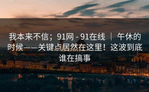 我本来不信；91网 - 91在线 ｜ 午休的时候——关键点居然在这里！这波到底谁在搞事