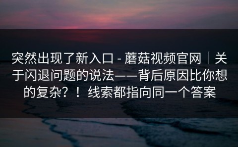 突然出现了新入口 - 蘑菇视频官网｜关于闪退问题的说法——背后原因比你想的复杂？！线索都指向同一个答案