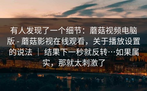 有人发现了一个细节：蘑菇视频电脑版 - 蘑菇影视在线观看，关于播放设置的说法 ｜ 结果下一秒就反转…如果属实，那就太刺激了