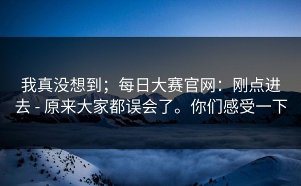 我真没想到；每日大赛官网：刚点进去 - 原来大家都误会了。你们感受一下