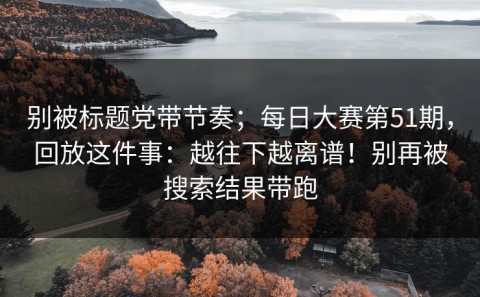 别被标题党带节奏；每日大赛第51期，回放这件事：越往下越离谱！别再被搜索结果带跑