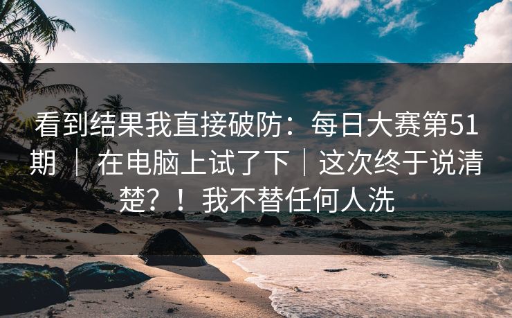 看到结果我直接破防:每日大赛第51期 | 在电脑上试了下|这次终于说清楚?!我不替任何人洗 看到结果我直接破防:每日大赛第51期 | 在电脑上试了下|这次终于说清楚?!我不替任何人洗