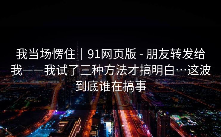 我当场愣住|91网页版 - 朋友转发给我——我试了三种方法才搞明白…这波到底谁在搞事 我当场愣住|91网页版 - 朋友转发给我——我试了三种方法才搞明白…这波到底谁在搞事