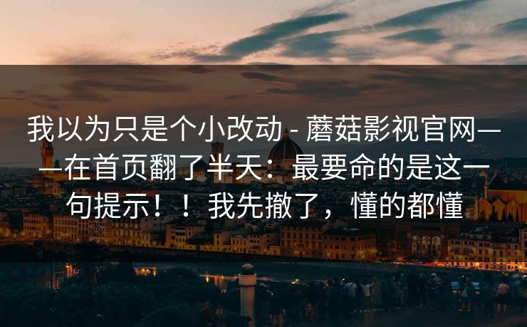我以为只是个小改动 - 蘑菇影视官网——在首页翻了半天:最要命的是这一句提示!!我先撤了,懂的都懂 我以为只是个小改动 - 蘑菇影视官网——在首页翻了半天:最要命的是这一句提示!!我先撤了,懂的都懂