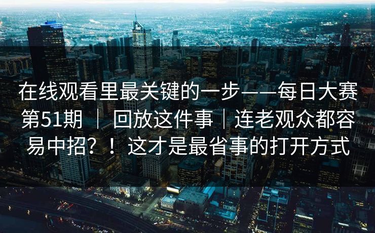 在线观看里最关键的一步——每日大赛第51期 | 回放这件事|连老观众都容易中招?!这才是最省事的打开方式 在线观看里最关键的一步——每日大赛第51期 | 回放这件事|连老观众都容易中招?!这才是最省事的打开方式