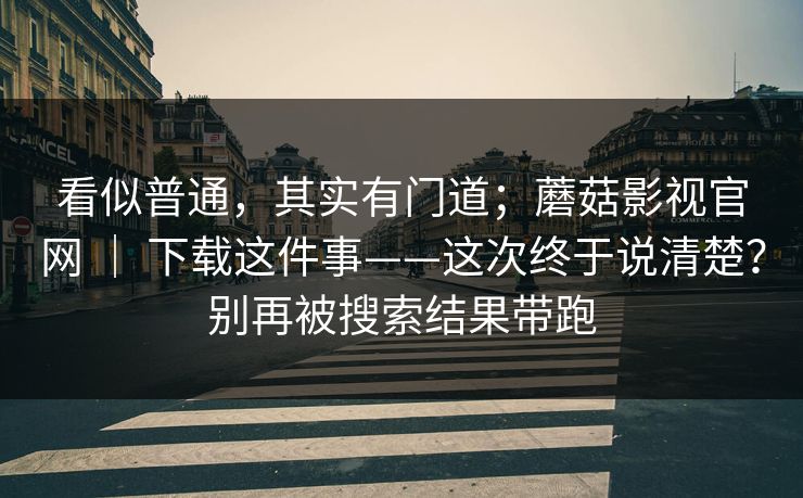 看似普通,其实有门道;蘑菇影视官网 | 下载这件事——这次终于说清楚?别再被搜索结果带跑 看似普通,其实有门道;蘑菇影视官网 | 下载这件事——这次终于说清楚?别再被搜索结果带跑