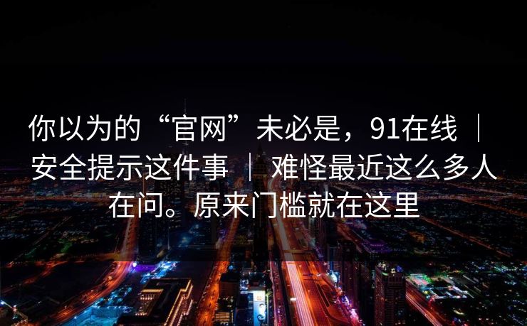 你以为的“官网”未必是，91在线 ｜ 安全提示这件事 ｜ 难怪最近这么多人在问。原来门槛就在这里