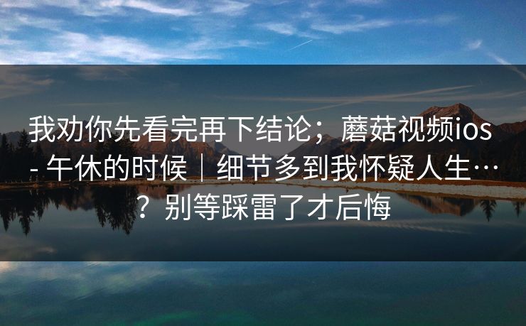 我劝你先看完再下结论;蘑菇视频ios - 午休的时候|细节多到我怀疑人生…?别等踩雷了才后悔 我劝你先看完再下结论;蘑菇视频ios - 午休的时候|细节多到我怀疑人生…?别等踩雷了才后悔