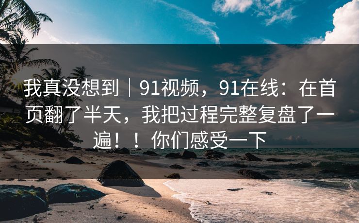 我真没想到|91视频,91在线:在首页翻了半天,我把过程完整复盘了一遍!!你们感受一下 我真没想到|91视频,91在线:在首页翻了半天,我把过程完整复盘了一遍!!你们感受一下