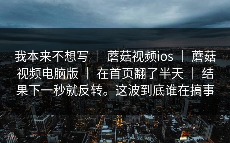 我本来不想写 | 蘑菇视频ios | 蘑菇视频电脑版 | 在首页翻了半天 | 结果下一秒就反转。这波到底谁在搞事 我本来不想写 | 蘑菇视频ios | 蘑菇视频电脑版 | 在首页翻了半天 | 结果下一秒就反转。这波到底谁在搞事