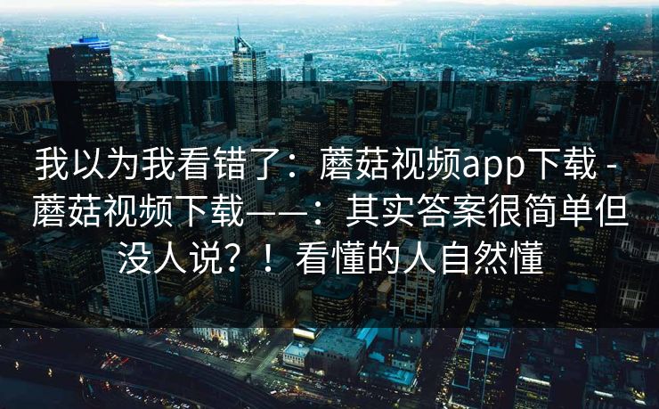 我以为我看错了:蘑菇视频app下载 - 蘑菇视频下载——:其实答案很简单但没人说?!看懂的人自然懂 我以为我看错了:蘑菇视频app下载 - 蘑菇视频下载——:其实答案很简单但没人说?!看懂的人自然懂