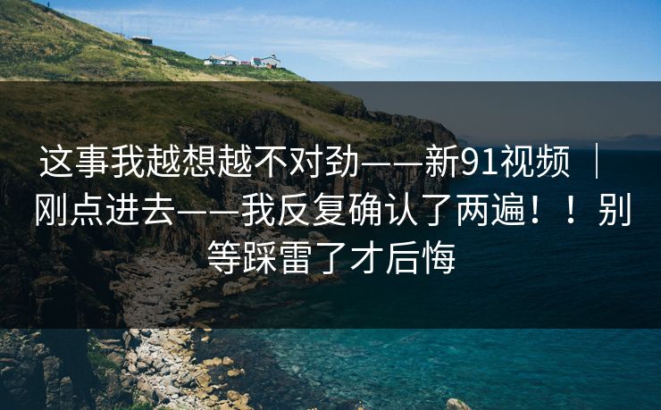 这事我越想越不对劲——新91视频 | 刚点进去——我反复确认了两遍!!别等踩雷了才后悔 这事我越想越不对劲——新91视频 | 刚点进去——我反复确认了两遍!!别等踩雷了才后悔