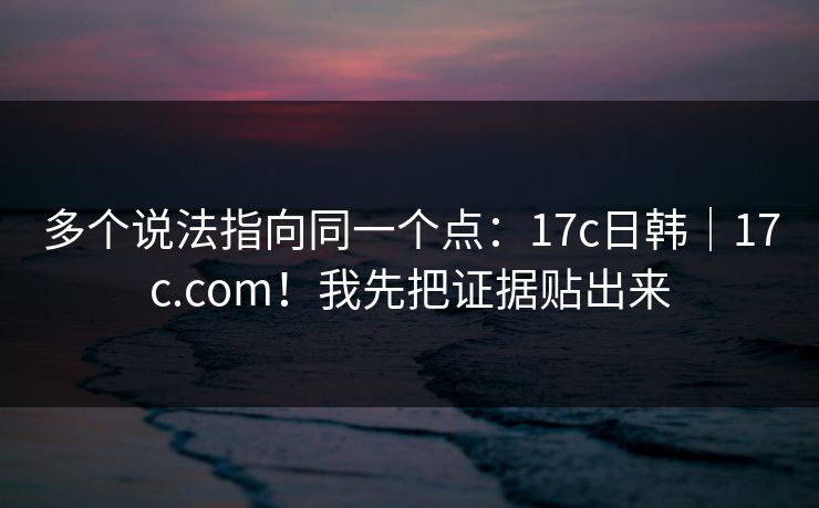 多个说法指向同一个点:17c日韩|17c.com!我先把证据贴出来 多个说法指向同一个点:17c日韩|17c.com!我先把证据贴出来