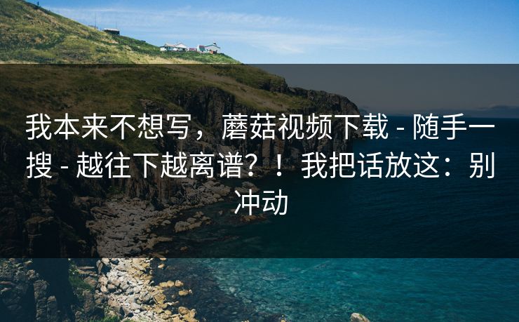 我本来不想写，蘑菇视频下载 - 随手一搜 - 越往下越离谱？！我把话放这：别冲动