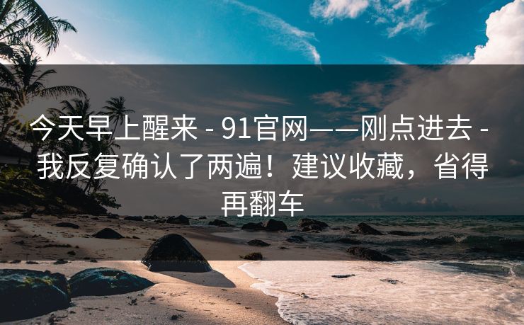 今天早上醒来 - 91官网——刚点进去 - 我反复确认了两遍!建议收藏,省得再翻车 今天早上醒来 - 91官网——刚点进去 - 我反复确认了两遍!建议收藏,省得再翻车