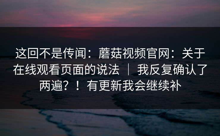 这回不是传闻:蘑菇视频官网:关于在线观看页面的说法 | 我反复确认了两遍?!有更新我会继续补 这回不是传闻:蘑菇视频官网:关于在线观看页面的说法 | 我反复确认了两遍?!有更新我会继续补
