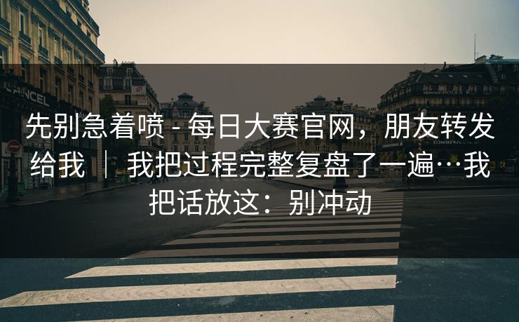 先别急着喷 - 每日大赛官网,朋友转发给我 | 我把过程完整复盘了一遍…我把话放这:别冲动 先别急着喷 - 每日大赛官网,朋友转发给我 | 我把过程完整复盘了一遍…我把话放这:别冲动