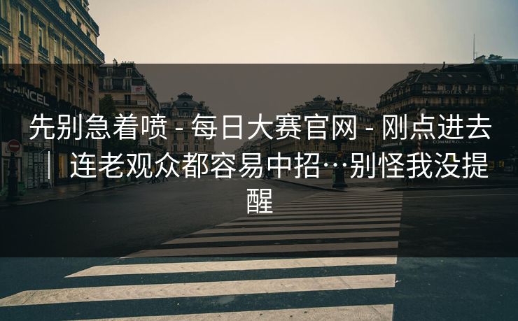 先别急着喷 - 每日大赛官网 - 刚点进去 | 连老观众都容易中招…别怪我没提醒 先别急着喷 - 每日大赛官网 - 刚点进去 | 连老观众都容易中招…别怪我没提醒