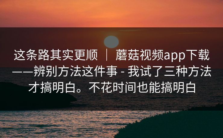 这条路其实更顺 | 蘑菇视频app下载——辨别方法这件事 - 我试了三种方法才搞明白。不花时间也能搞明白 这条路其实更顺 | 蘑菇视频app下载——辨别方法这件事 - 我试了三种方法才搞明白。不花时间也能搞明白