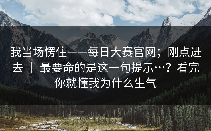 我当场愣住——每日大赛官网;刚点进去 | 最要命的是这一句提示…?看完你就懂我为什么生气 我当场愣住——每日大赛官网;刚点进去 | 最要命的是这一句提示…?看完你就懂我为什么生气