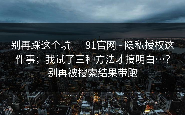 别再踩这个坑 | 91官网 - 隐私授权这件事;我试了三种方法才搞明白…?别再被搜索结果带跑 别再踩这个坑 | 91官网 - 隐私授权这件事;我试了三种方法才搞明白…?别再被搜索结果带跑