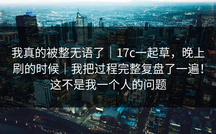 我真的被整无语了｜17c一起草，晚上刷的时候｜我把过程完整复盘了一遍！这不是我一个人的问题