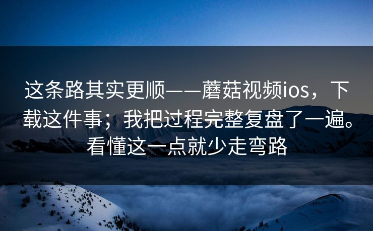 这条路其实更顺——蘑菇视频ios,下载这件事;我把过程完整复盘了一遍。看懂这一点就少走弯路 这条路其实更顺——蘑菇视频ios,下载这件事;我把过程完整复盘了一遍。看懂这一点就少走弯路