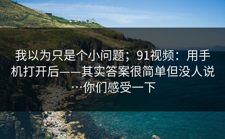 我以为只是个小问题;91视频:用手机打开后——其实答案很简单但没人说…你们感受一下 我以为只是个小问题;91视频:用手机打开后——其实答案很简单但没人说…你们感受一下