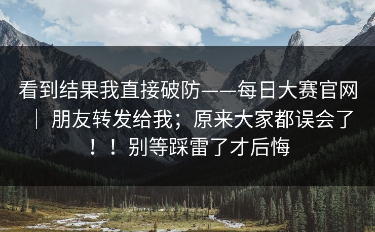 看到结果我直接破防——每日大赛官网 | 朋友转发给我;原来大家都误会了!!别等踩雷了才后悔 看到结果我直接破防——每日大赛官网 | 朋友转发给我;原来大家都误会了!!别等踩雷了才后悔